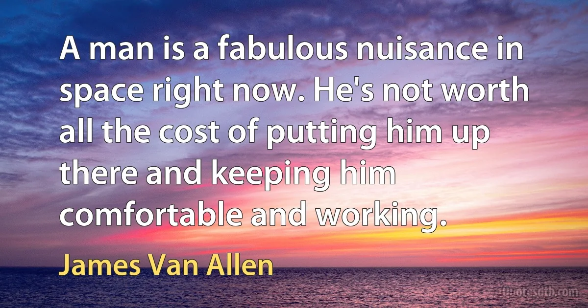 A man is a fabulous nuisance in space right now. He's not worth all the cost of putting him up there and keeping him comfortable and working. (James Van Allen)