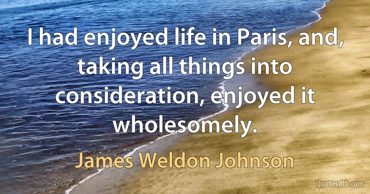 I had enjoyed life in Paris, and, taking all things into consideration, enjoyed it wholesomely. (James Weldon Johnson)