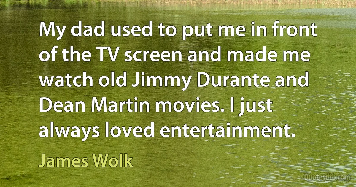 My dad used to put me in front of the TV screen and made me watch old Jimmy Durante and Dean Martin movies. I just always loved entertainment. (James Wolk)