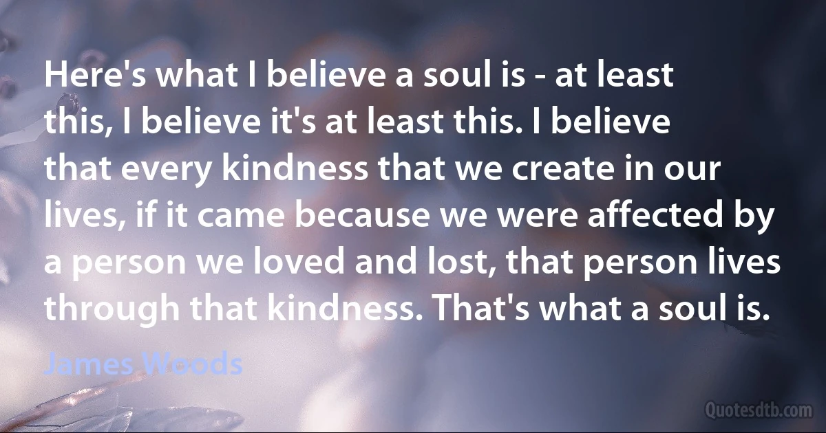 Here's what I believe a soul is - at least this, I believe it's at least this. I believe that every kindness that we create in our lives, if it came because we were affected by a person we loved and lost, that person lives through that kindness. That's what a soul is. (James Woods)