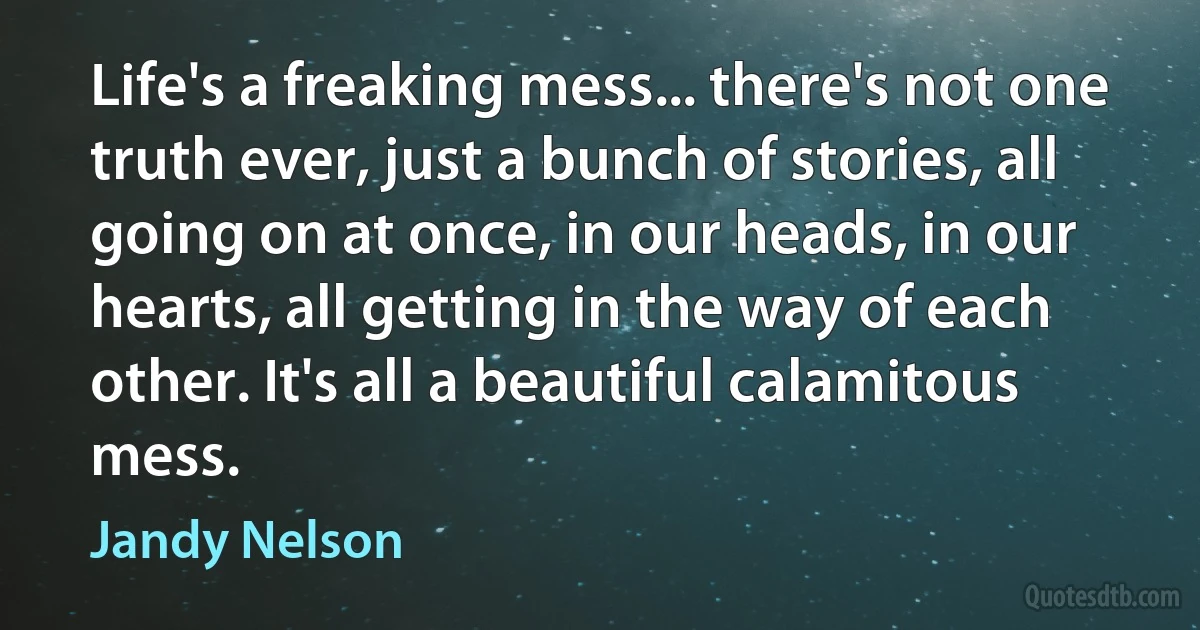 Life's a freaking mess... there's not one truth ever, just a bunch of stories, all going on at once, in our heads, in our hearts, all getting in the way of each other. It's all a beautiful calamitous mess. (Jandy Nelson)