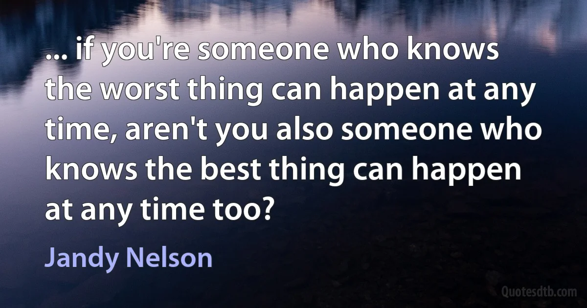 ... if you're someone who knows the worst thing can happen at any time, aren't you also someone who knows the best thing can happen at any time too? (Jandy Nelson)