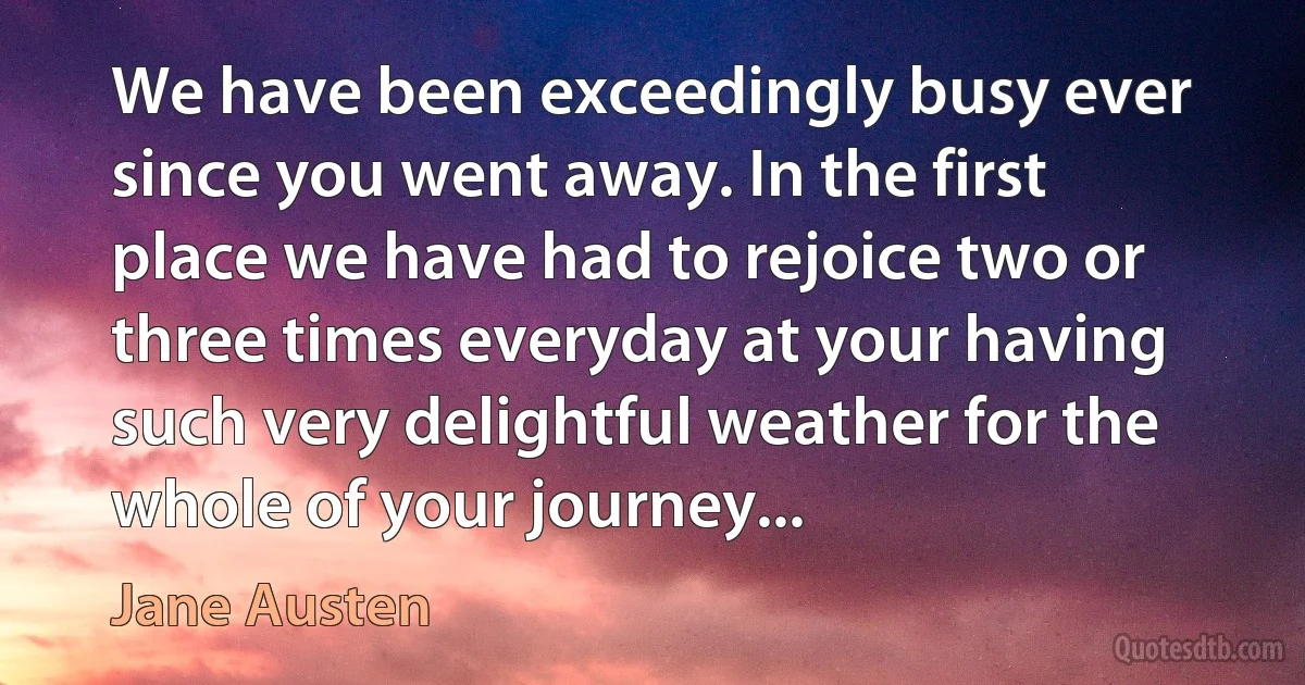 We have been exceedingly busy ever since you went away. In the first place we have had to rejoice two or three times everyday at your having such very delightful weather for the whole of your journey... (Jane Austen)