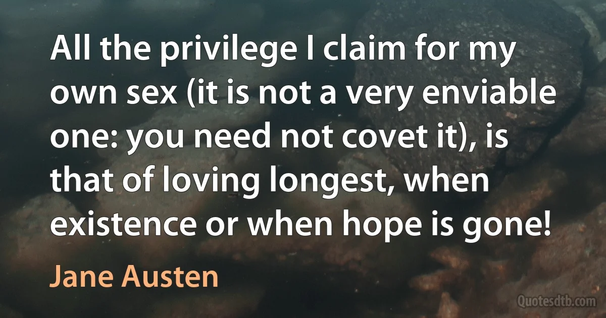 All the privilege I claim for my own sex (it is not a very enviable one: you need not covet it), is that of loving longest, when existence or when hope is gone! (Jane Austen)