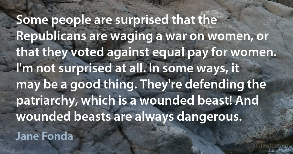 Some people are surprised that the Republicans are waging a war on women, or that they voted against equal pay for women. I'm not surprised at all. In some ways, it may be a good thing. They're defending the patriarchy, which is a wounded beast! And wounded beasts are always dangerous. (Jane Fonda)