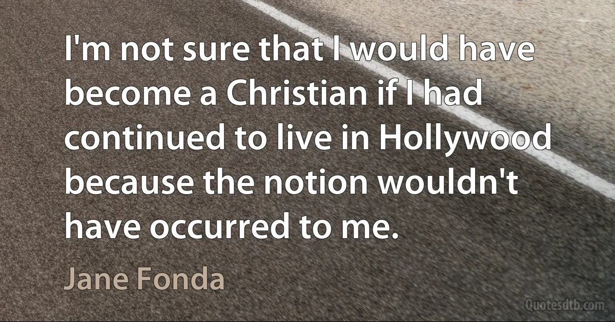 I'm not sure that I would have become a Christian if I had continued to live in Hollywood because the notion wouldn't have occurred to me. (Jane Fonda)