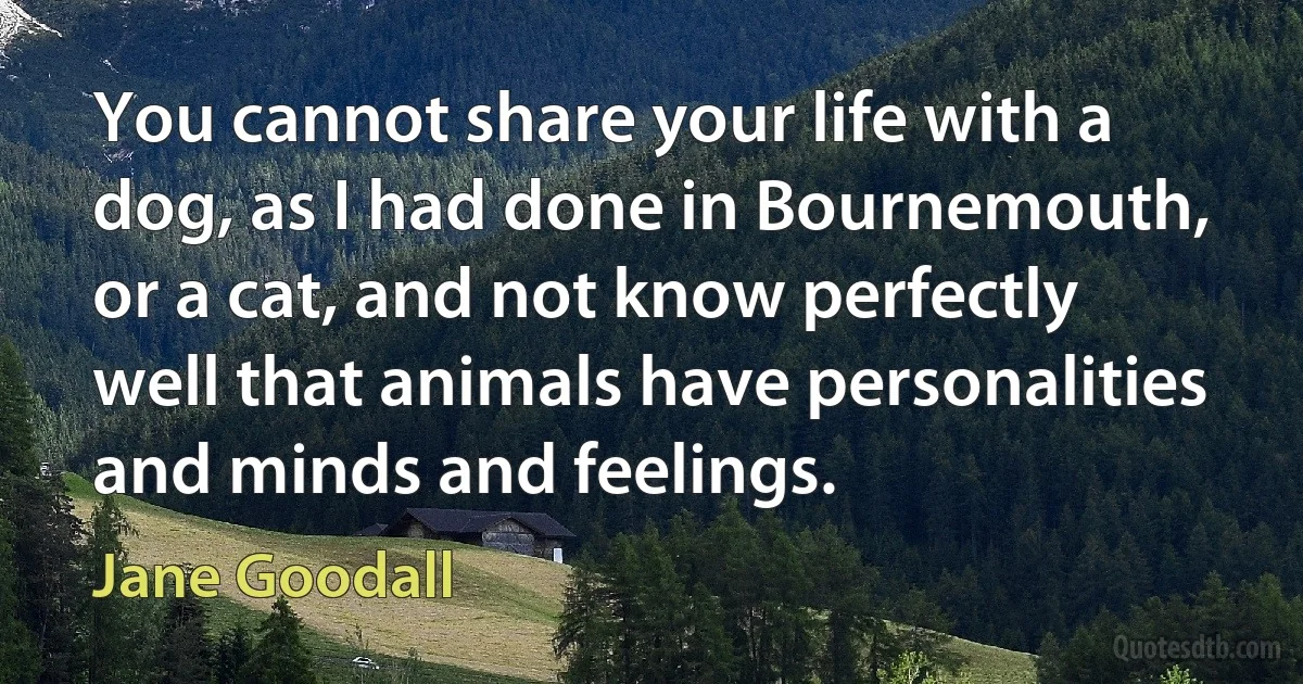 You cannot share your life with a dog, as I had done in Bournemouth, or a cat, and not know perfectly well that animals have personalities and minds and feelings. (Jane Goodall)