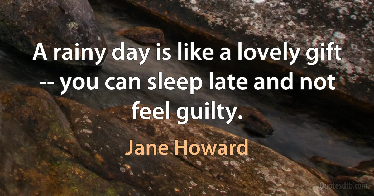 A rainy day is like a lovely gift -- you can sleep late and not feel guilty. (Jane Howard)