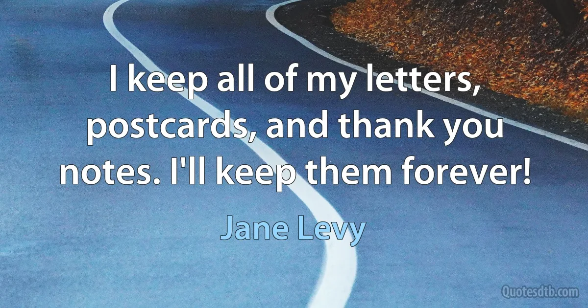 I keep all of my letters, postcards, and thank you notes. I'll keep them forever! (Jane Levy)