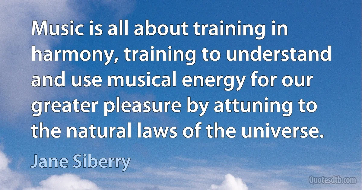 Music is all about training in harmony, training to understand and use musical energy for our greater pleasure by attuning to the natural laws of the universe. (Jane Siberry)