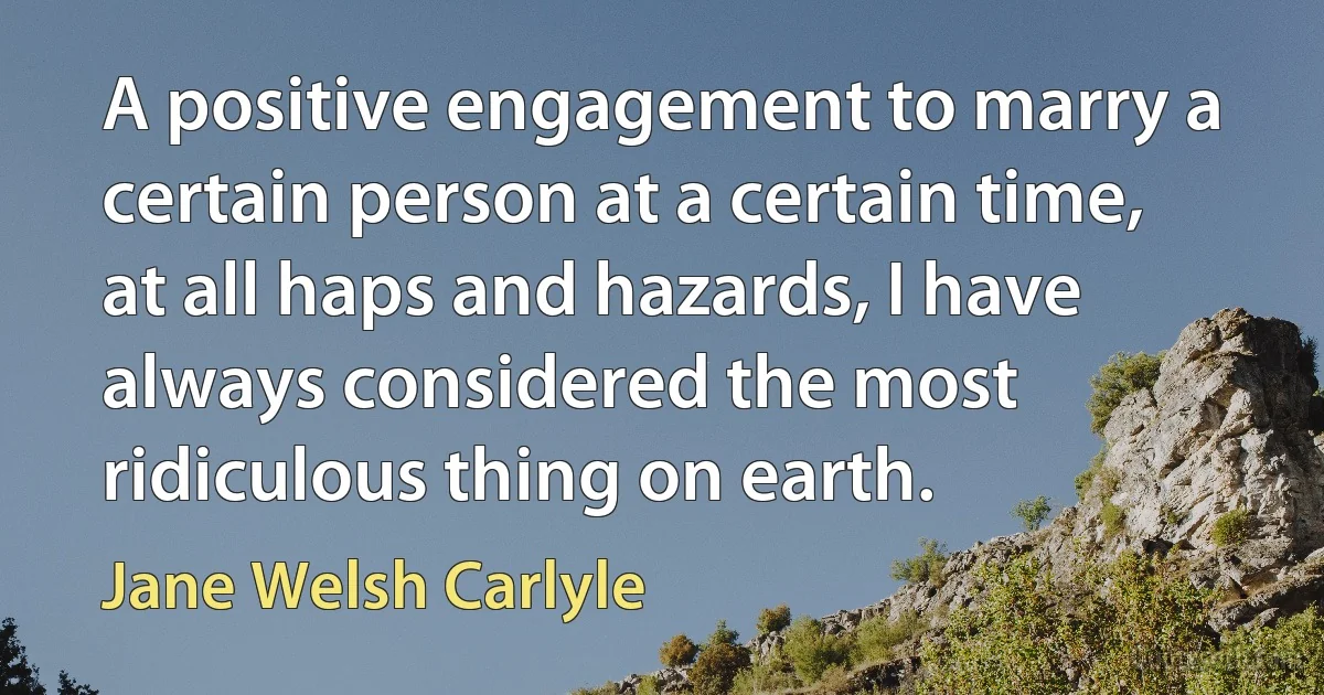 A positive engagement to marry a certain person at a certain time, at all haps and hazards, I have always considered the most ridiculous thing on earth. (Jane Welsh Carlyle)