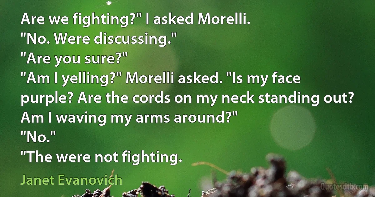 Are we fighting?" I asked Morelli.
"No. Were discussing."
"Are you sure?"
"Am I yelling?" Morelli asked. "Is my face purple? Are the cords on my neck standing out? Am I waving my arms around?"
"No."
"The were not fighting. (Janet Evanovich)