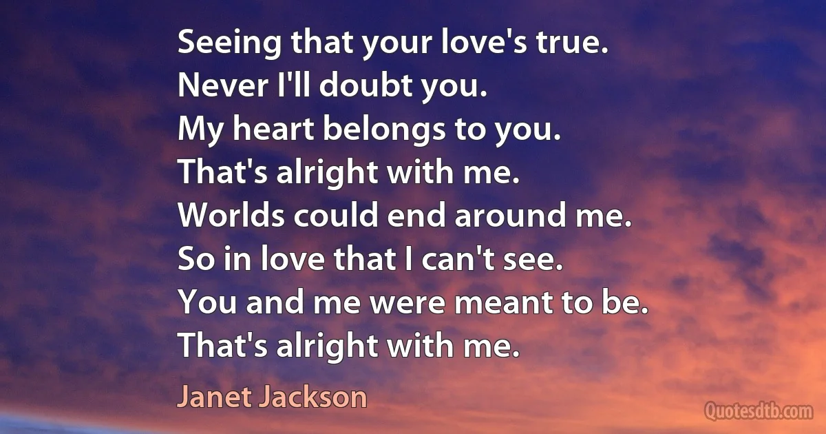 Seeing that your love's true.
Never I'll doubt you.
My heart belongs to you.
That's alright with me.
Worlds could end around me.
So in love that I can't see.
You and me were meant to be.
That's alright with me. (Janet Jackson)