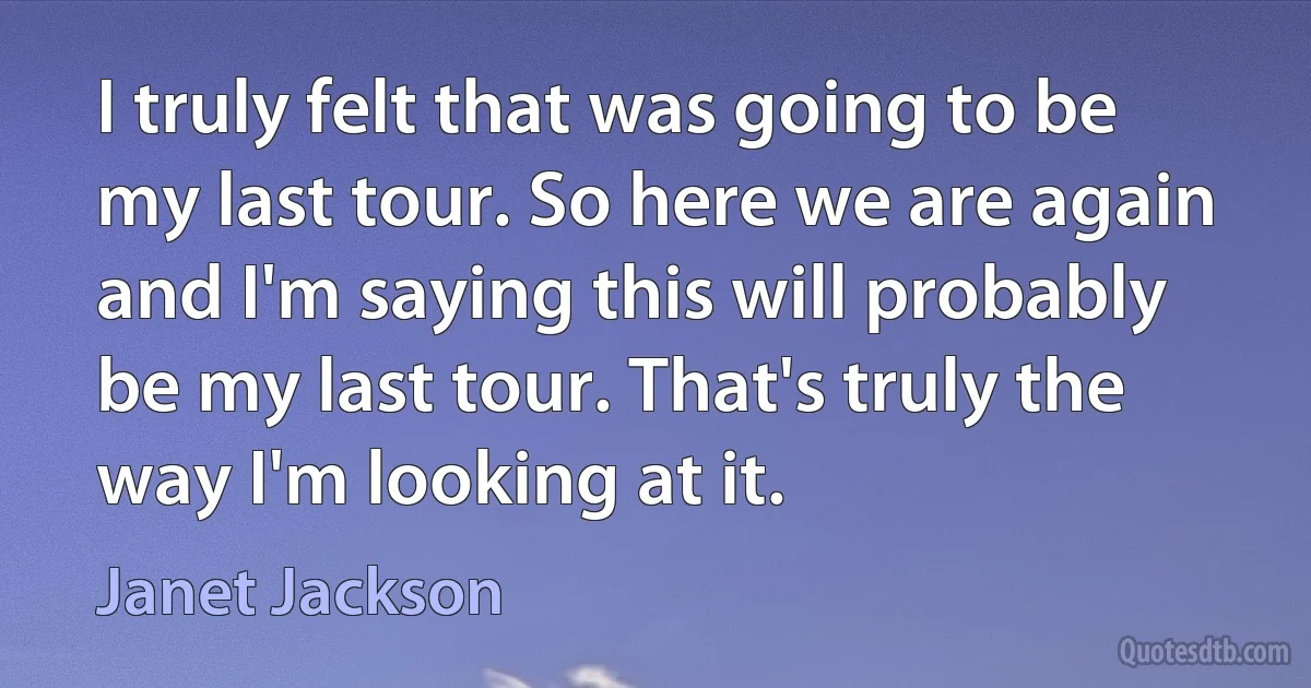 I truly felt that was going to be my last tour. So here we are again and I'm saying this will probably be my last tour. That's truly the way I'm looking at it. (Janet Jackson)