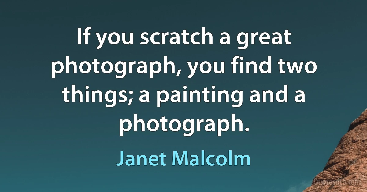 If you scratch a great photograph, you find two things; a painting and a photograph. (Janet Malcolm)