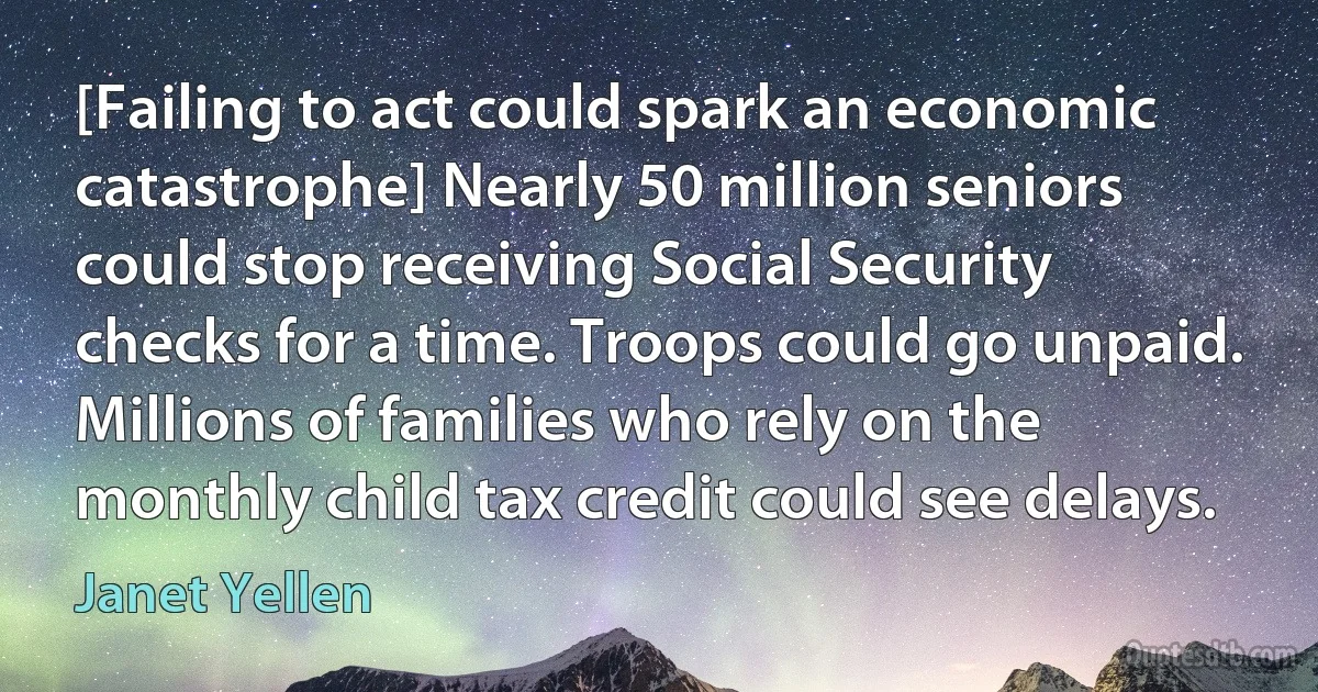 [Failing to act could spark an economic catastrophe] Nearly 50 million seniors could stop receiving Social Security checks for a time. Troops could go unpaid. Millions of families who rely on the monthly child tax credit could see delays. (Janet Yellen)