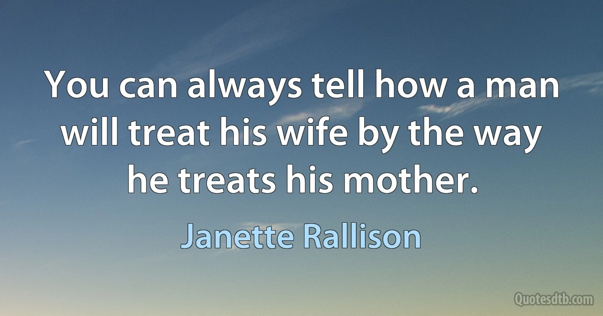 You can always tell how a man will treat his wife by the way he treats his mother. (Janette Rallison)