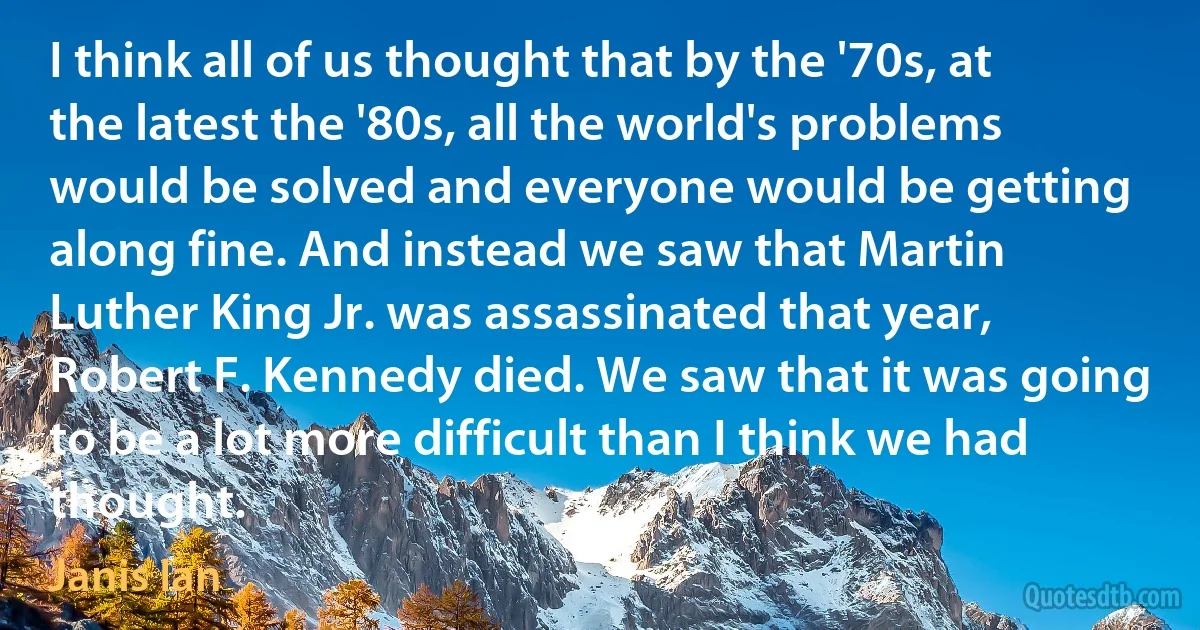 I think all of us thought that by the '70s, at the latest the '80s, all the world's problems would be solved and everyone would be getting along fine. And instead we saw that Martin Luther King Jr. was assassinated that year, Robert F. Kennedy died. We saw that it was going to be a lot more difficult than I think we had thought. (Janis Ian)