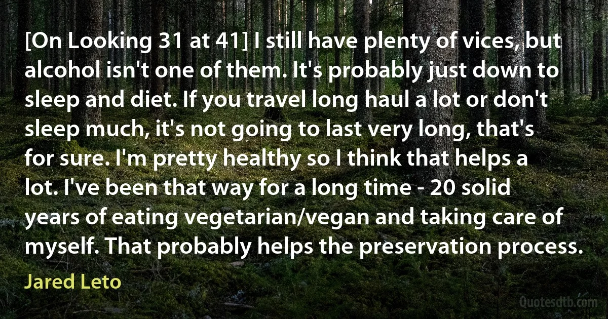 [On Looking 31 at 41] I still have plenty of vices, but alcohol isn't one of them. It's probably just down to sleep and diet. If you travel long haul a lot or don't sleep much, it's not going to last very long, that's for sure. I'm pretty healthy so I think that helps a lot. I've been that way for a long time - 20 solid years of eating vegetarian/vegan and taking care of myself. That probably helps the preservation process. (Jared Leto)