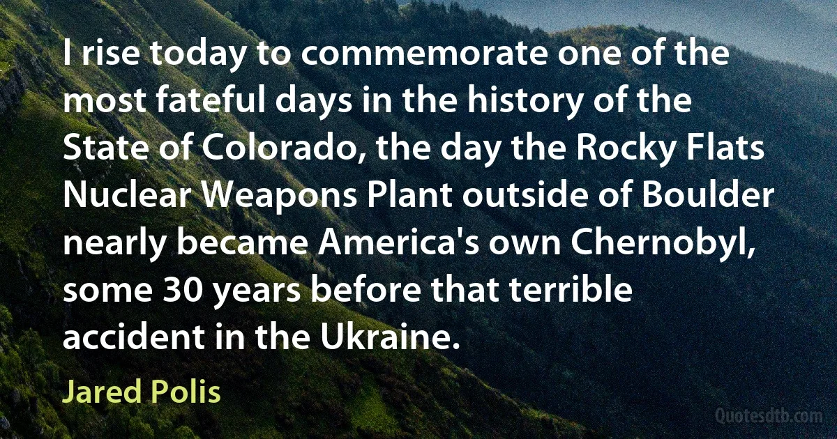 I rise today to commemorate one of the most fateful days in the history of the State of Colorado, the day the Rocky Flats Nuclear Weapons Plant outside of Boulder nearly became America's own Chernobyl, some 30 years before that terrible accident in the Ukraine. (Jared Polis)