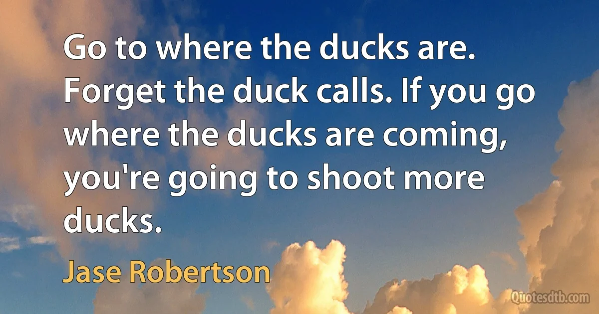 Go to where the ducks are. Forget the duck calls. If you go where the ducks are coming, you're going to shoot more ducks. (Jase Robertson)