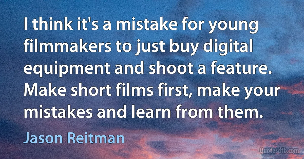 I think it's a mistake for young filmmakers to just buy digital equipment and shoot a feature. Make short films first, make your mistakes and learn from them. (Jason Reitman)