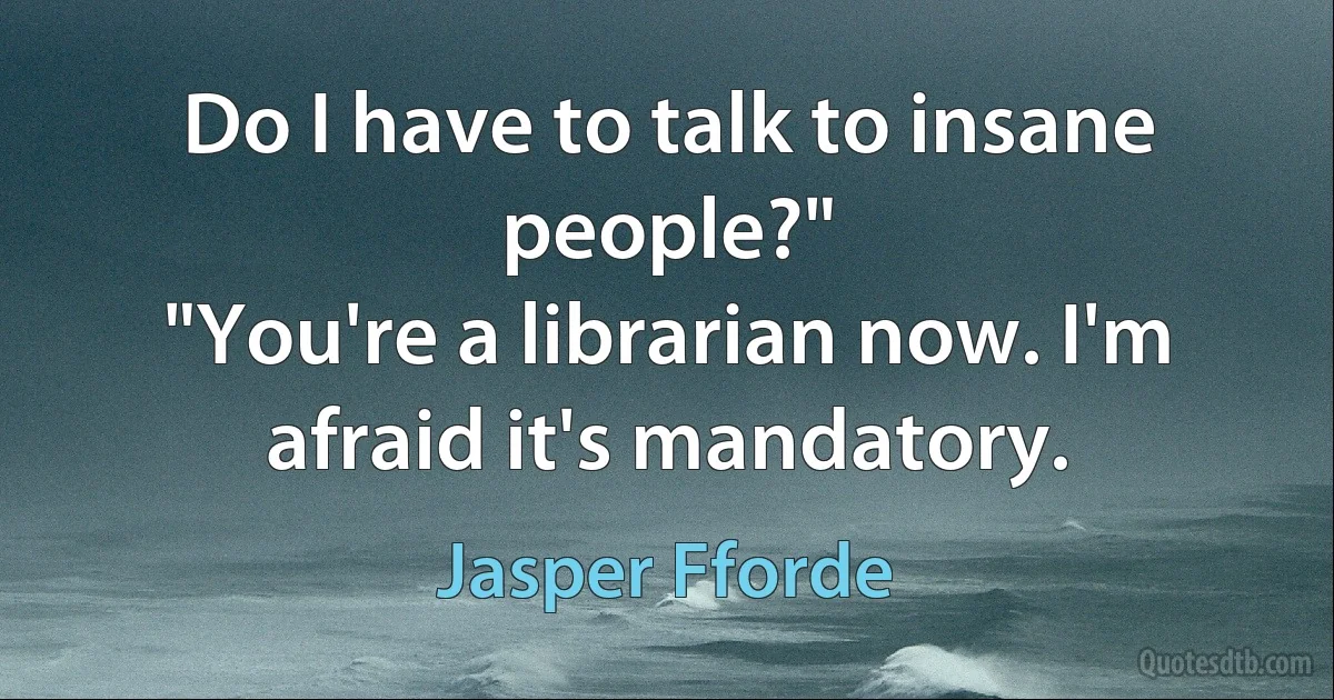 Do I have to talk to insane people?"
"You're a librarian now. I'm afraid it's mandatory. (Jasper Fforde)