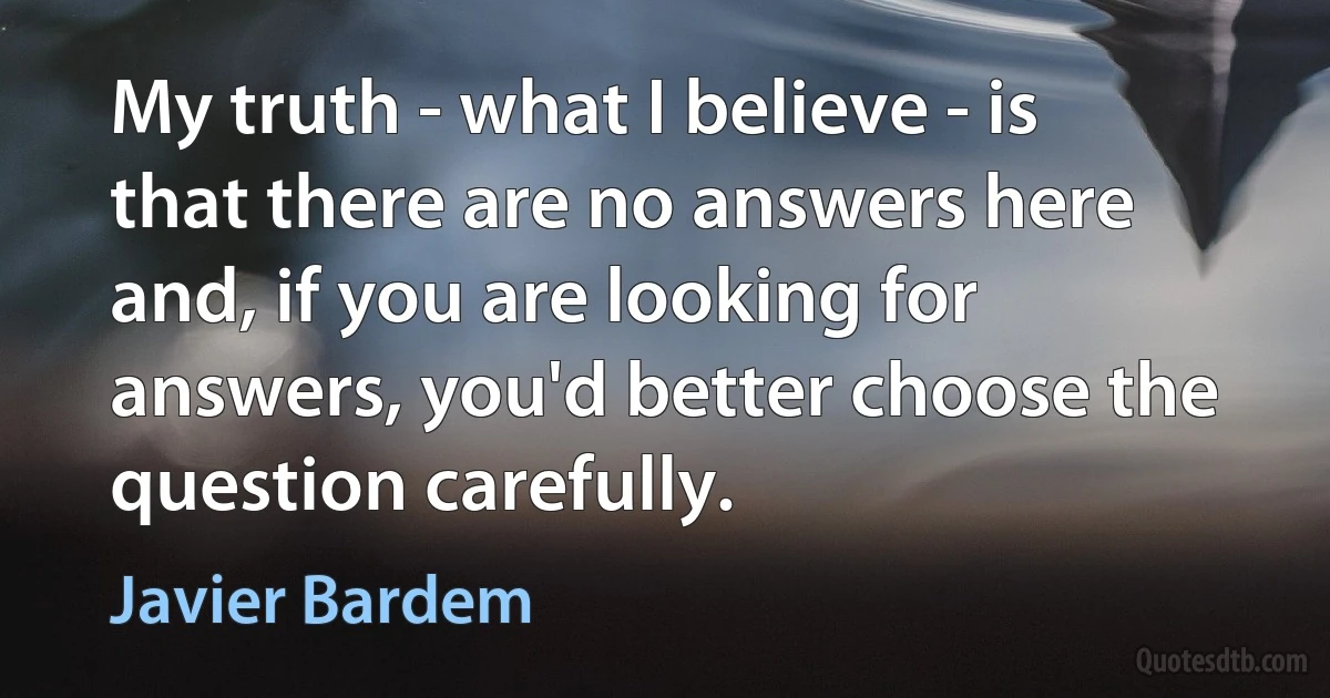 My truth - what I believe - is that there are no answers here and, if you are looking for answers, you'd better choose the question carefully. (Javier Bardem)