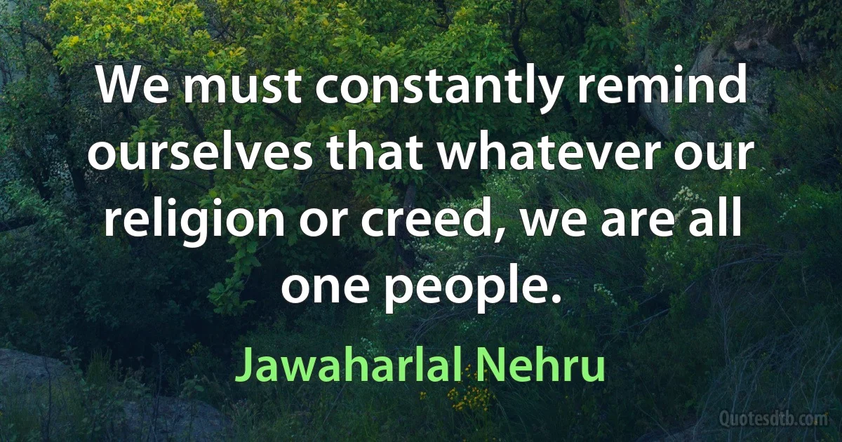 We must constantly remind ourselves that whatever our religion or creed, we are all one people. (Jawaharlal Nehru)