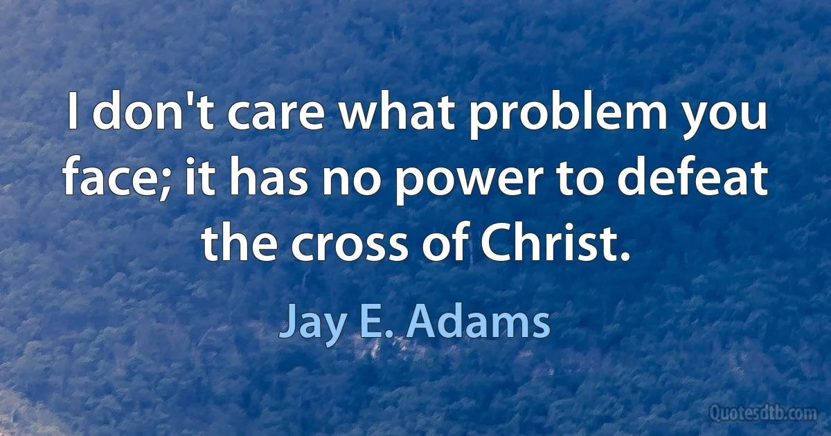 I don't care what problem you face; it has no power to defeat the cross of Christ. (Jay E. Adams)