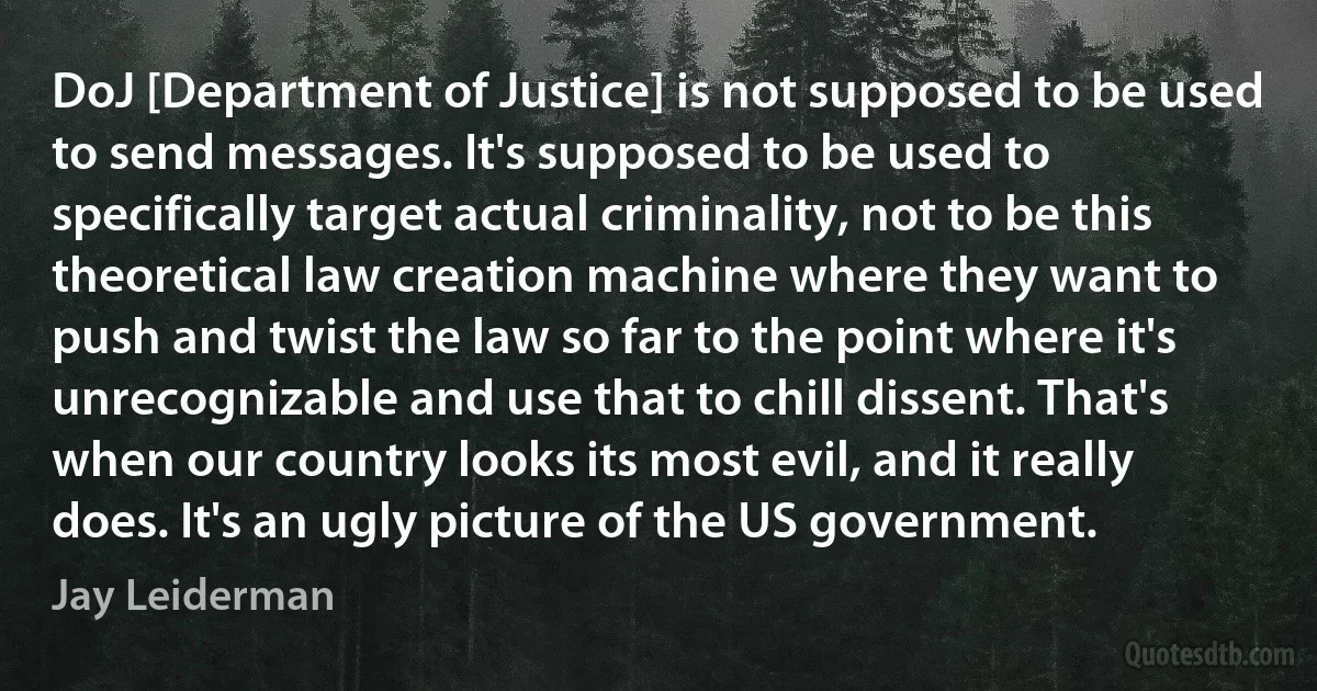 DoJ [Department of Justice] is not supposed to be used to send messages. It's supposed to be used to specifically target actual criminality, not to be this theoretical law creation machine where they want to push and twist the law so far to the point where it's unrecognizable and use that to chill dissent. That's when our country looks its most evil, and it really does. It's an ugly picture of the US government. (Jay Leiderman)