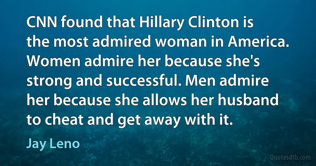 CNN found that Hillary Clinton is the most admired woman in America. Women admire her because she's strong and successful. Men admire her because she allows her husband to cheat and get away with it. (Jay Leno)