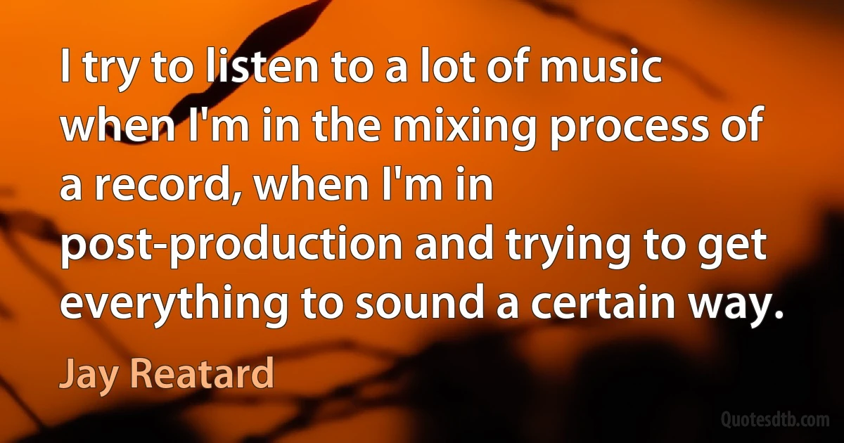 I try to listen to a lot of music when I'm in the mixing process of a record, when I'm in post-production and trying to get everything to sound a certain way. (Jay Reatard)