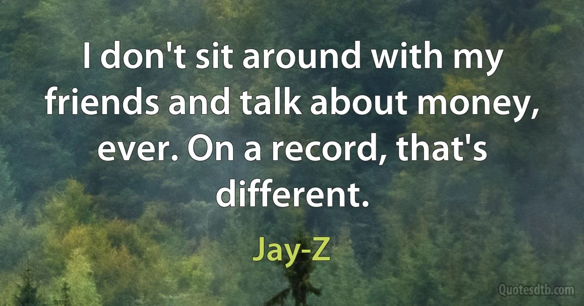 I don't sit around with my friends and talk about money, ever. On a record, that's different. (Jay-Z)