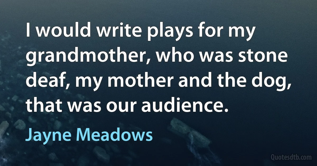 I would write plays for my grandmother, who was stone deaf, my mother and the dog, that was our audience. (Jayne Meadows)