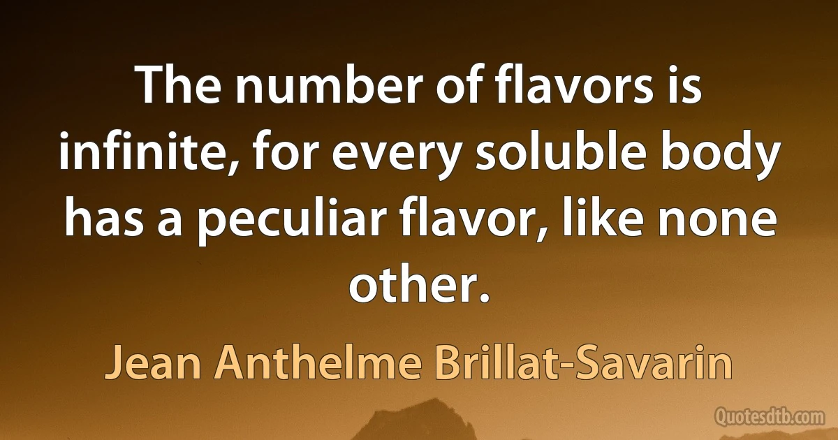 The number of flavors is infinite, for every soluble body has a peculiar flavor, like none other. (Jean Anthelme Brillat-Savarin)