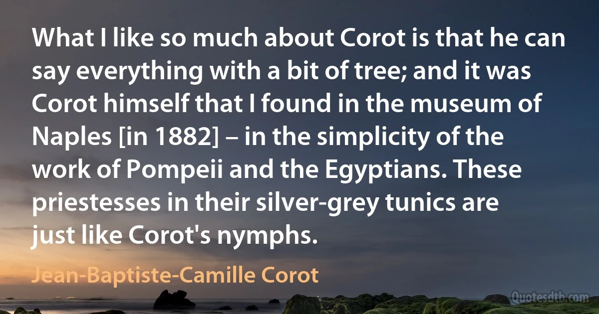 What I like so much about Corot is that he can say everything with a bit of tree; and it was Corot himself that I found in the museum of Naples [in 1882] – in the simplicity of the work of Pompeii and the Egyptians. These priestesses in their silver-grey tunics are just like Corot's nymphs. (Jean-Baptiste-Camille Corot)