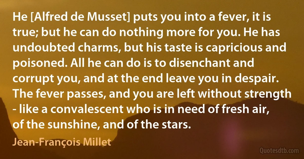 He [Alfred de Musset] puts you into a fever, it is true; but he can do nothing more for you. He has undoubted charms, but his taste is capricious and poisoned. All he can do is to disenchant and corrupt you, and at the end leave you in despair. The fever passes, and you are left without strength - like a convalescent who is in need of fresh air, of the sunshine, and of the stars. (Jean-François Millet)