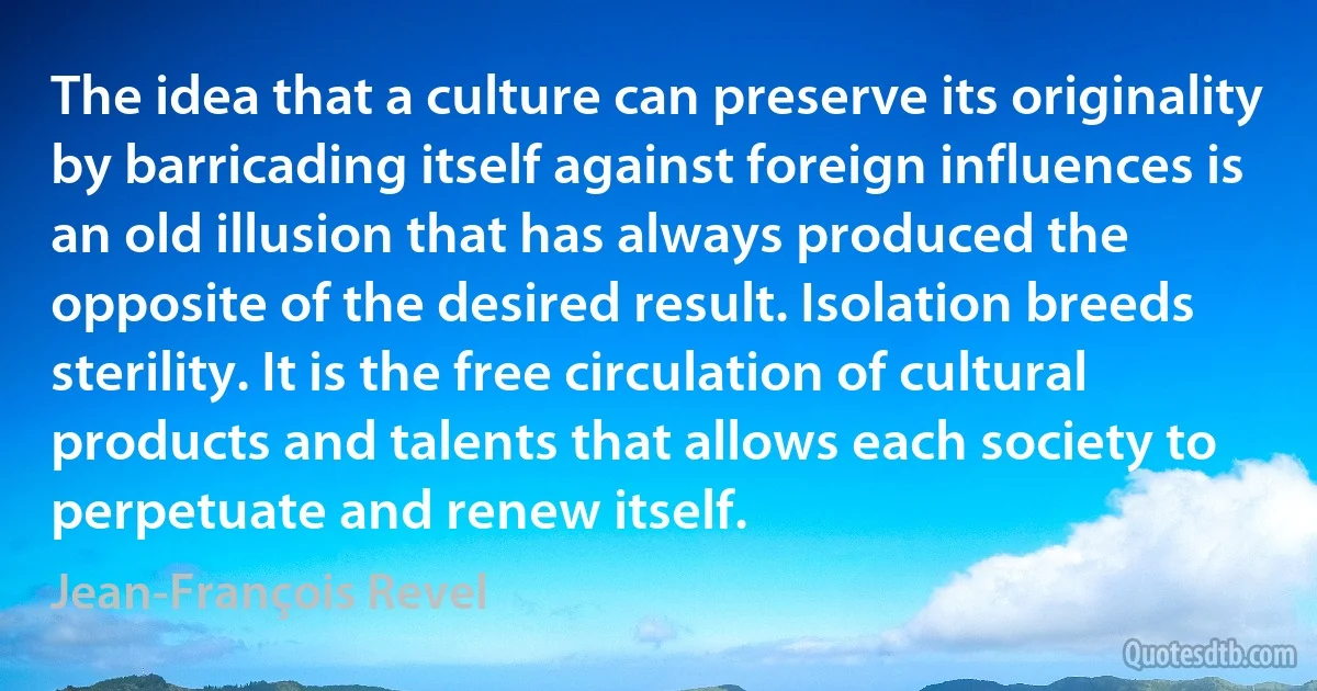 The idea that a culture can preserve its originality by barricading itself against foreign influences is an old illusion that has always produced the opposite of the desired result. Isolation breeds sterility. It is the free circulation of cultural products and talents that allows each society to perpetuate and renew itself. (Jean-François Revel)