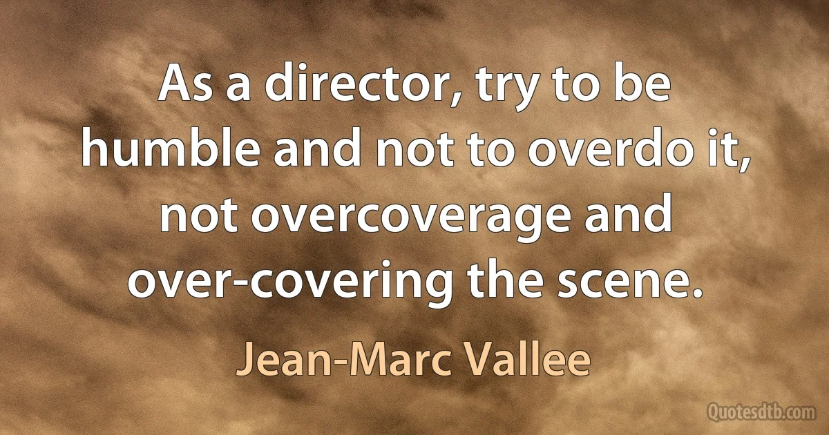 As a director, try to be humble and not to overdo it, not overcoverage and over-covering the scene. (Jean-Marc Vallee)