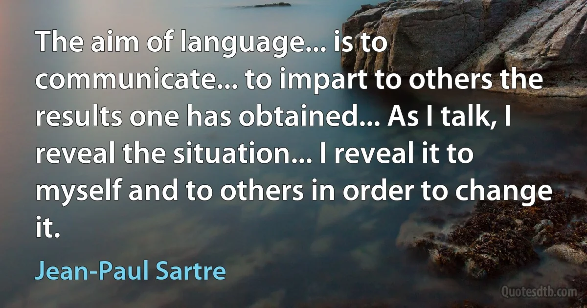 The aim of language... is to communicate... to impart to others the results one has obtained... As I talk, I reveal the situation... I reveal it to myself and to others in order to change it. (Jean-Paul Sartre)