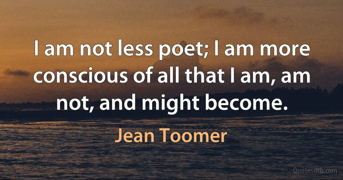 I am not less poet; I am more conscious of all that I am, am not, and might become. (Jean Toomer)