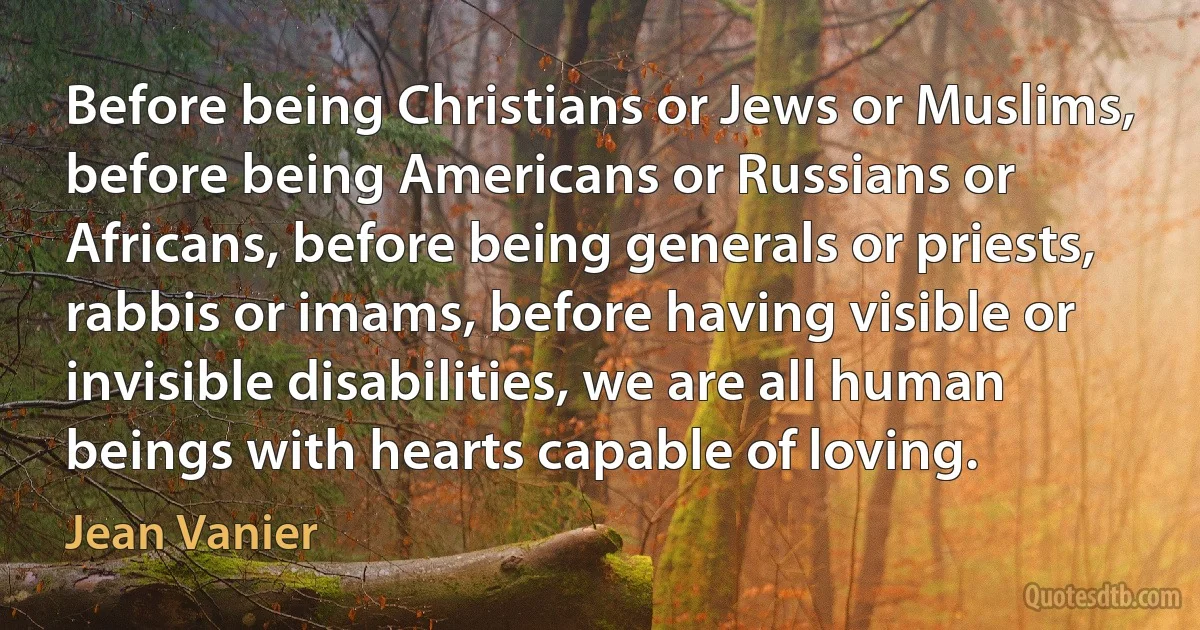 Before being Christians or Jews or Muslims, before being Americans or Russians or Africans, before being generals or priests, rabbis or imams, before having visible or invisible disabilities, we are all human beings with hearts capable of loving. (Jean Vanier)