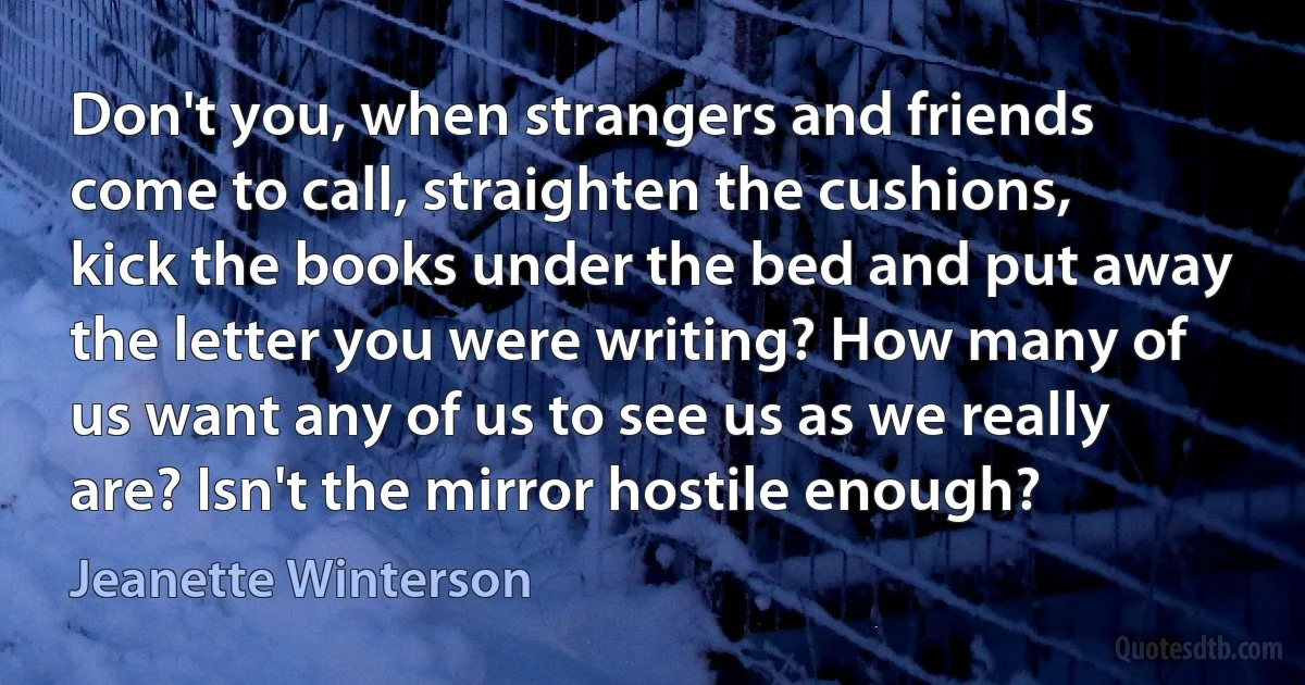 Don't you, when strangers and friends come to call, straighten the cushions, kick the books under the bed and put away the letter you were writing? How many of us want any of us to see us as we really are? Isn't the mirror hostile enough? (Jeanette Winterson)