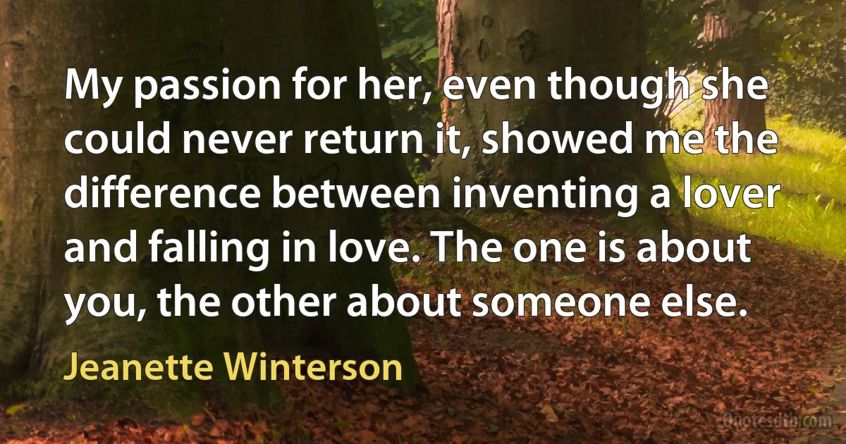 My passion for her, even though she could never return it, showed me the difference between inventing a lover and falling in love. The one is about you, the other about someone else. (Jeanette Winterson)