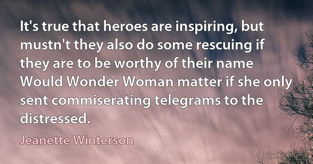 It's true that heroes are inspiring, but mustn't they also do some rescuing if they are to be worthy of their name Would Wonder Woman matter if she only sent commiserating telegrams to the distressed. (Jeanette Winterson)