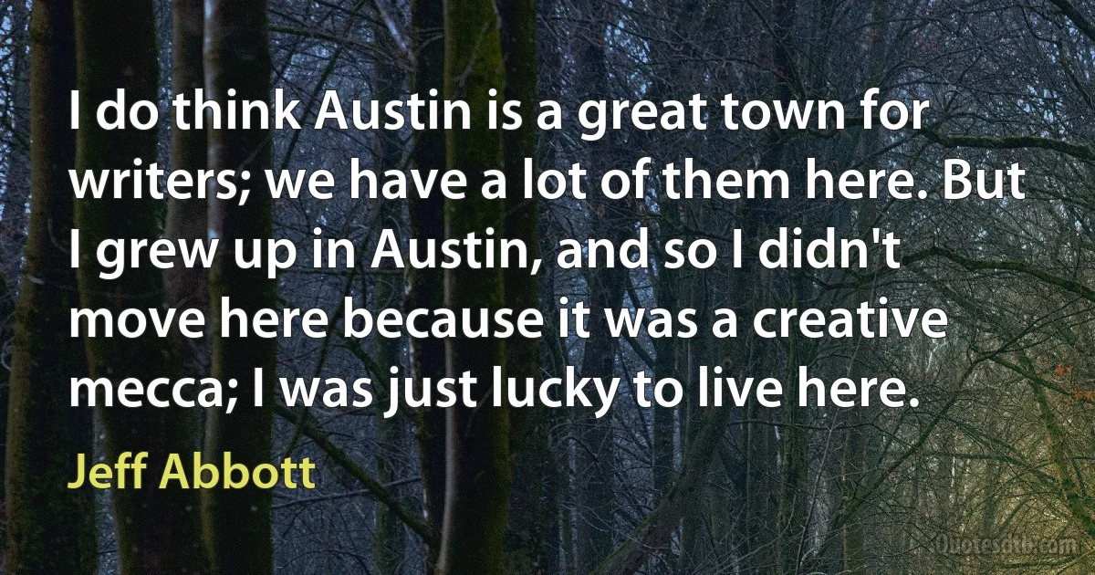 I do think Austin is a great town for writers; we have a lot of them here. But I grew up in Austin, and so I didn't move here because it was a creative mecca; I was just lucky to live here. (Jeff Abbott)