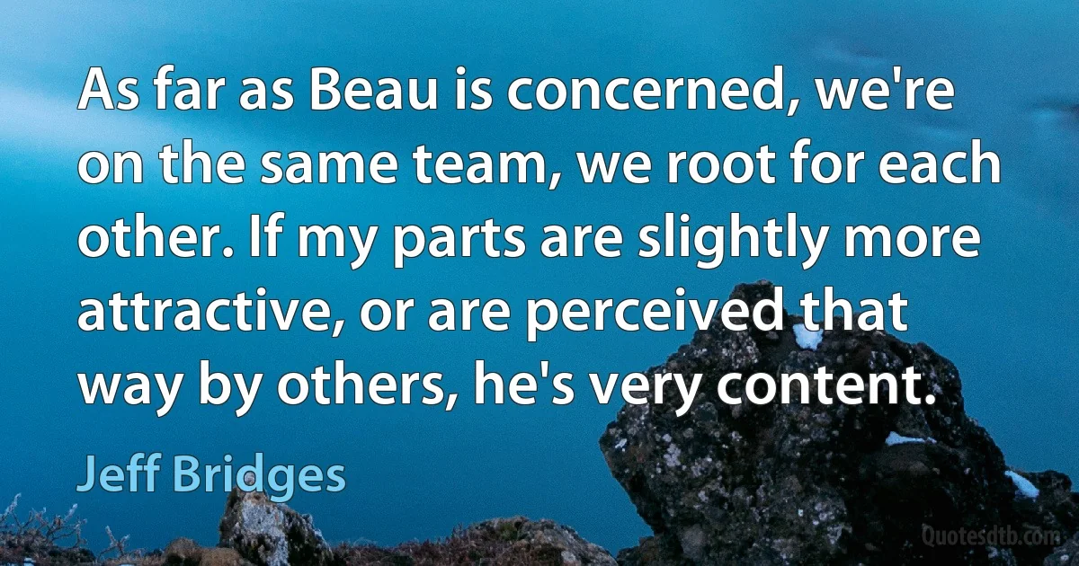 As far as Beau is concerned, we're on the same team, we root for each other. If my parts are slightly more attractive, or are perceived that way by others, he's very content. (Jeff Bridges)