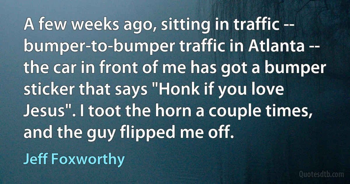 A few weeks ago, sitting in traffic -- bumper-to-bumper traffic in Atlanta -- the car in front of me has got a bumper sticker that says "Honk if you love Jesus". I toot the horn a couple times, and the guy flipped me off. (Jeff Foxworthy)