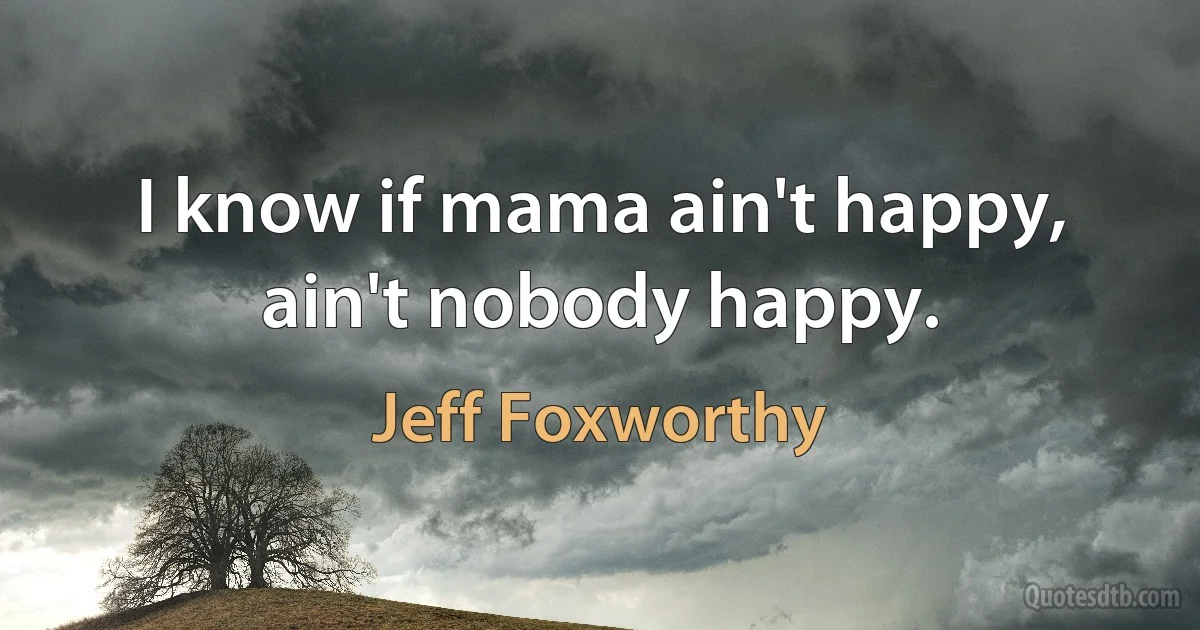 I know if mama ain't happy, ain't nobody happy. (Jeff Foxworthy)